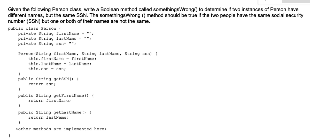 Given the following Person class, write a Boolean method called somethingsWrong() to determine if two instances of Person have
different names, but the same SSN. The somethingsWrong () method should be true if the two people have the same social security
number (SSN) but one or both of their names are not the same.
public class Person {
private String firstName
private String lastName = "";
private String ssn= "";
"";
%3D
Person (String firstName, String lastName, String ssn) {
this.firstName = firstName;
this.lastName = lastName;
this.ssn = ssn;
}
public String getSSN() {
return ssn;
public String getFirstName () {
return firstName;
}
public String getLastName ()
{
return lastName;
}
<other methods are implemented here>
}

