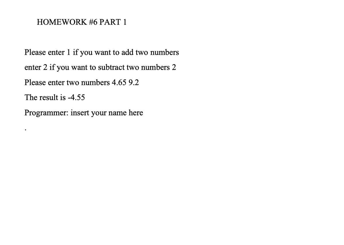 HOMEWORK #6 PART 1
Please enter 1 if you want to add two numbers
enter 2 if you want to subtract two numbers 2
Please enter two numbers 4.65 9.2
The result is -4.55
Programmer: insert your name here
