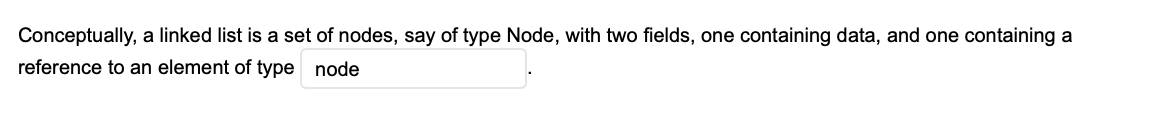 Conceptually, a linked list is a set of nodes, say of type Node, with two fields, one containing data, and one containing a
reference to an element of type node
