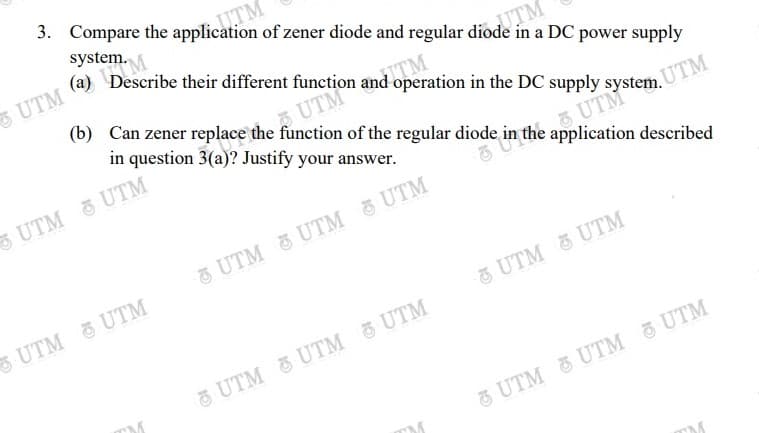 UTM
system.
(a) Describe their different function and operation in the DC supply system.
UTM
(b) Can zener replace the function of the regular diode in the application described
in a DC power supply
A UTM
in question 3(a)? Justify your answer.
TM
UTM UTM
2.UTM
UTM UTM 5 UTM
UTM UTM
& UTM & UTM
UTM &UTM UTM
TM
UTM & UTM UTM
