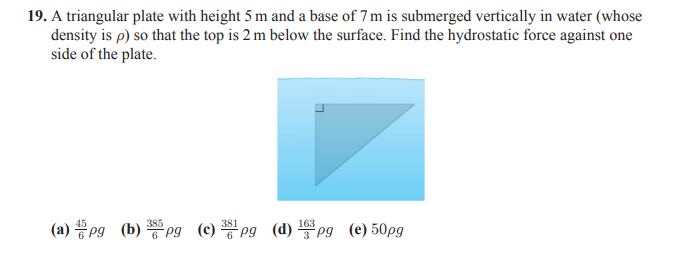 19. A triangular plate with height 5 m and a base of 7 m is submerged vertically in water (whose
density is p) so that the top is 2 m below the surface. Find the hydrostatic force against one
side of the plate.
385
381
163
(a) pg (b) Pg (c) pg (d) Pg (e) 50pg
