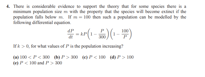 4. There is considerable evidence to support the theory that for some species there is a
minimum population size m with the property that the species will become extinct if the
population falls below m. If m = 100 then such a population can be modelled by the
following differential equation.
dP
P
100
= kP(1
dt
300
P
If k > 0, for what values of P is the population increasing?
(a) 100 < P < 300 (b) P > 300 (c) P < 100 (d) P > 100
(e) P < 100 and P > 300
