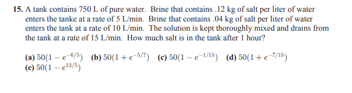 15. A tank contains 750 L of pure water. Brine that contains .12 kg of salt per liter of water
enters the tanke at a rate of 5 L/min. Brine that contains .04 kg of salt per liter of water
enters the tank at a rate of 10 L/min. The solution is kept thoroughly mixed and drains from
the tank at a rate of 15 L/min. How much salt is in the tank after 1 hour?
(a) 50(1 – e 6/5) (b) 50(1 + e-5/7) (c) 50(1 – e-1/15) (d) 50(1 +e-7/15)
(e) 50(1 – e'2/5)
