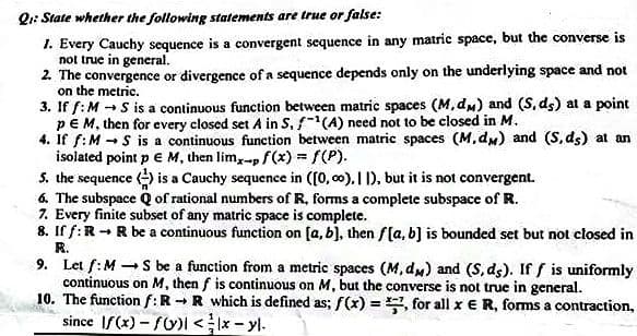 Q1: State whether the following statements are true or false:
1. Every Cauchy sequence is a convergent sequence in any matric space, but the converse is
not true in general.
2. The convergence or divergence of a sequence depends only on the underlying space and not
on the metric.
3. If f:M - S is a continuous function between matric spaces (M, dm) and (S, ds) at a point
pEM, then for every closed set A in S, f-"(A) need not to be closed in M.
4. If f:M - S is a continuous function between matric spaces (M, dm) and (S, ds) at an
isolated point p e M, then lim,-p f(x) = f(P).
S. the sequence () is a Cauchy sequence in ([0, 00). I 1), but it is not convergent.
6. The subspace Q of rational numbers of R, forms a complete subspace of R.
7. Every finite subset of any matric space is complete.
8. If f:R -R be a continuous function on (a, b), then f[a, b] is bounded set but not closed in
R.
9. Let f:M S be a function from a metric spaces (M, dm) and (S, ds). If f is uniformly
continuous on M, then f is continuous on M, but the converse is not true in general.
10. The function f:R -R which is defined as; f(x) = , for all x ER, forms a contraction,
since IS(x) - fU)I<Ix - yl.
