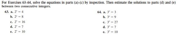 For Exercises 63-64, solve the equations in parts (a)-(e) by inspection. Then estimate the solutions to parts (d) and (e)
between two consecutive integers.
63. a. 2' = 4
64. a. 3' = 3
b. 2' = 8
b. 3' = 9
c. 2' = 16
c. 3' = 27
d. 2' = 7
d. 3 = 7
e. 2' = 10
e. 3' = 10
