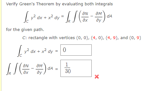 Verify Green's Theorem by evaluating both integrals
dA
Ly? dx + x² dy =
ay
ax
for the given path.
C: rectangle with vertices (0, 0), (4, 0), (4, 9), and (0, 9)
|y² dx + x2 dy
1
dA =
30
