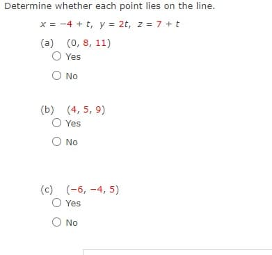 Determine whether each point lies on the line.
x = -4 + t, y = 2t, z = 7 +t
(a) (0, 8, 11)
O Yes
O No
(b) (4, 5, 9)
Yes
O No
(c) (-6, -4, 5)
Yes
O No
