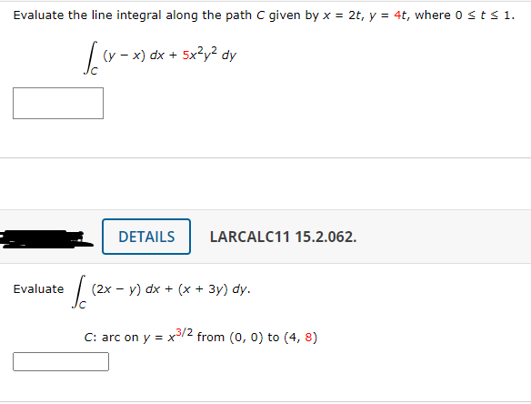 Evaluate the line integral along the path C given by x = 2t, y = 4t, where o sts 1.
(y - x) dx + 5x?y? dy
DETAILS
LARCALC11 15.2.062.
Evaluate
(2x – y) dx + (x + 3y) dy.
C: arc on y = x/2 from (0, 0) to (4, 8)
