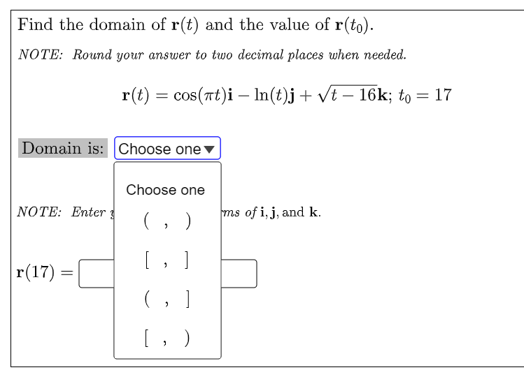 Find the domain of r(t) and the value of r(to).
NOTE: Round your answer to two decimal places when needed.
r(t) = cos(rt)i – In(t)j+ vt – 16k; to = 17
Domain is: Choose one▼
Choose one
NOTE: Enter g
ms of i, j, and k.
(, )
[, ]
r(17) =
(, ]
[, )
