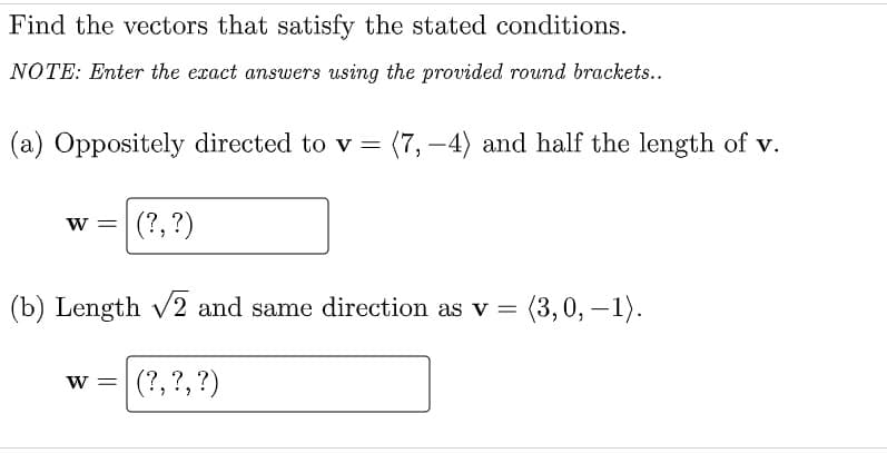 Find the vectors that satisfy the stated conditions.
NOTE: Enter the exact answers using the provided round brackets..
(a) Oppositely directed to v =
(7, –4) and half the length of v.
w = (?,?)
(b) Length v2 and same direction as v =
= (3,0, –1).
(?, ?, ?)
W =
