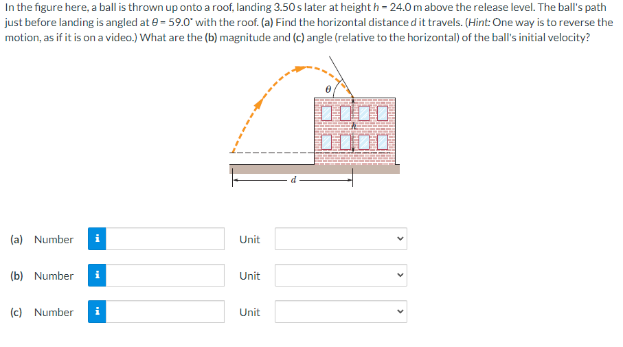 In the figure here, a ball is thrown up onto a roof, landing 3.50 s later at height h = 24.0 m above the release level. The ball's path
just before landing is angled at 0 = 59.0° with the roof. (a) Find the horizontal distance d it travels. (Hint: One way is to reverse the
motion, as if it is on a video.) What are the (b) magnitude and (c) angle (relative to the horizontal) of the ball's initial velocity?
(a) Number i
(b) Number
(c) Number
i
i
Unit
Unit
Unit
0000
>
