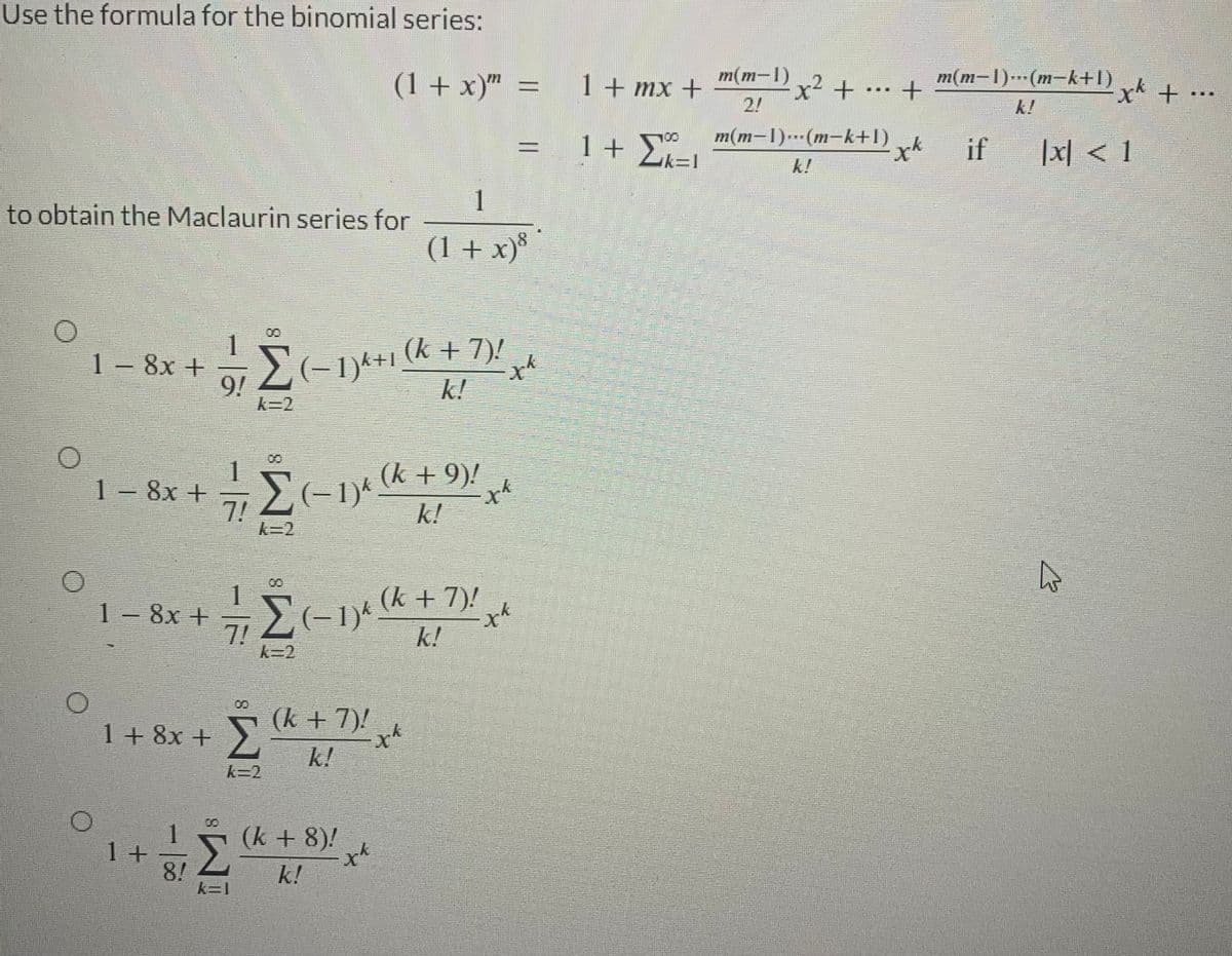 Use the formula for the binomial series:
to obtain the Maclaurin series for
1 – 8x +
1 - 8x +
1 – 8x +
1+
9/
8!
1
71
100
Σ
Σ+1+ (k + 7)!
k
k=2
1 + 8x + Σ Σ + 7
(k + 7)!
k!
k=1
(−1)k (k + 9)!
7!
Σ
xk
k!
k=2
(−1)k
(1 + x) =
(k + 8)!
k!
1
(1 + x)8
xk
-xk
(k + 7)!
k!
-xk
xk
1 + mx +
1+
1 + 2
Σ
100
=1
m(m-1) x2 +
m(m-1)...(m-k+1)
...
+
xk
m(m-1)-(m-k+D)
if
[x] < 1
Β