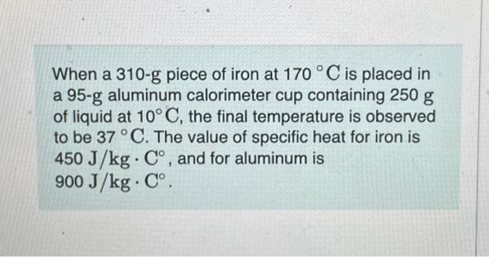 When a 310-g piece of iron at 170 °C is placed in
a 95-g aluminum calorimeter cup containing 250 g
of liquid at 10°C, the final temperature is observed
to be 37 °C. The value of specific heat for iron is
450 J/kg C°, and for aluminum is
900 J/kg.Cº.