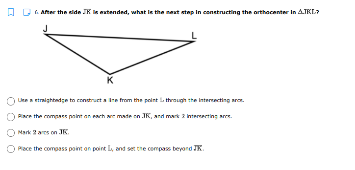 6. After the side JK is extended, what is the next step in constructing the orthocenter in AJKL?
J
K
Use a straightedge to construct a line from the point L through the intersecting arcs.
Place the compass point on each arc made on JK, and mark 2 intersecting arcs.
Mark 2 arcs on JK.
Place the compass point on point L, and set the compass beyond JK.
