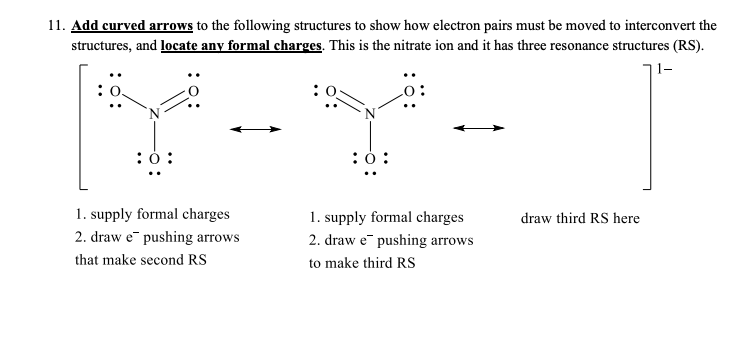 11. Add curved arrows to the following structures to show how electron pairs must be moved to interconvert the
structures, and locate any formal charges. This is the nitrate ion and it has three resona
onance structures (RS).
וך-
:ó:
:0:
1. supply formal charges
1. supply formal charges
2. draw e pushing arrows
draw third RS here
2. draw e¯ pushing arrows
that make second RS
to make third RS
