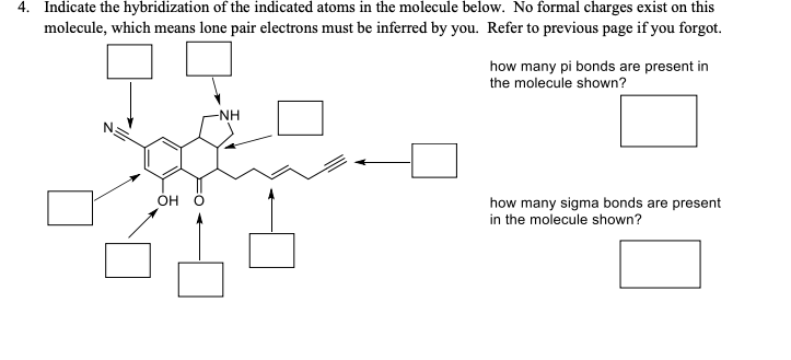 4.
Indicate the hybridization of the indicated atoms in the molecule below. No formal charges exist on this
molecule, which means lone pair electrons must be inferred by you. Refer to previous page if you forgot.
how many pi bonds are present in
the molecule shown?
-NH
OH
how many sigma bonds are present
in the molecule shown?
