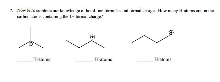 7. Now let's combine our knowledge of bond-line formulas and formal charge. How many H-atoms are on the
carbon atoms containing the 1+ formal charge?
H-atoms
H-atoms
H-atoms
