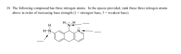 18. The following compound has three nitrogen atoms. In the spaces provided, rank these three nitrogen atoms
above in order of increasing base strength (1 = strongest base, 3 = weakest base).
H.i
H-N.
