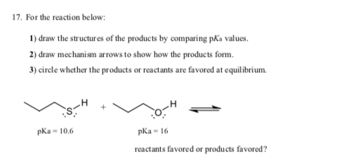 17. For the reaction below:
1) draw the structures of the products by comparing pKa values.
2) draw mechanism arrows to show how the products form.
3) circle whether the products or reactants are favored at equilibrium.
pKa - 10.6
pka- 16
reactants favored or products favored?
