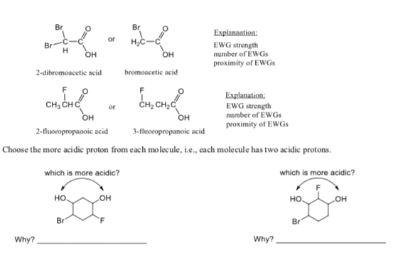 Br
Br
Explanaation:
or
н,с
EWG strength
number of EWGs
proximity of EWGS
Br
он
он
bromoacetie acid
2-dibromoacetic acid
Explanation:
сн, снс
CH2C
EWG strength
number of EWGS
proximity of EWGS
or
Он
Он
3-fluoropropanoic acid
2-fluoropropanoie seid
Choose the more acidic proton from each mo lecule, i.e., each molecule has two acidic protons.
which is more acidic?
which is more acidic?
он
но
но
Он
Br
Br
Why?
Why?
