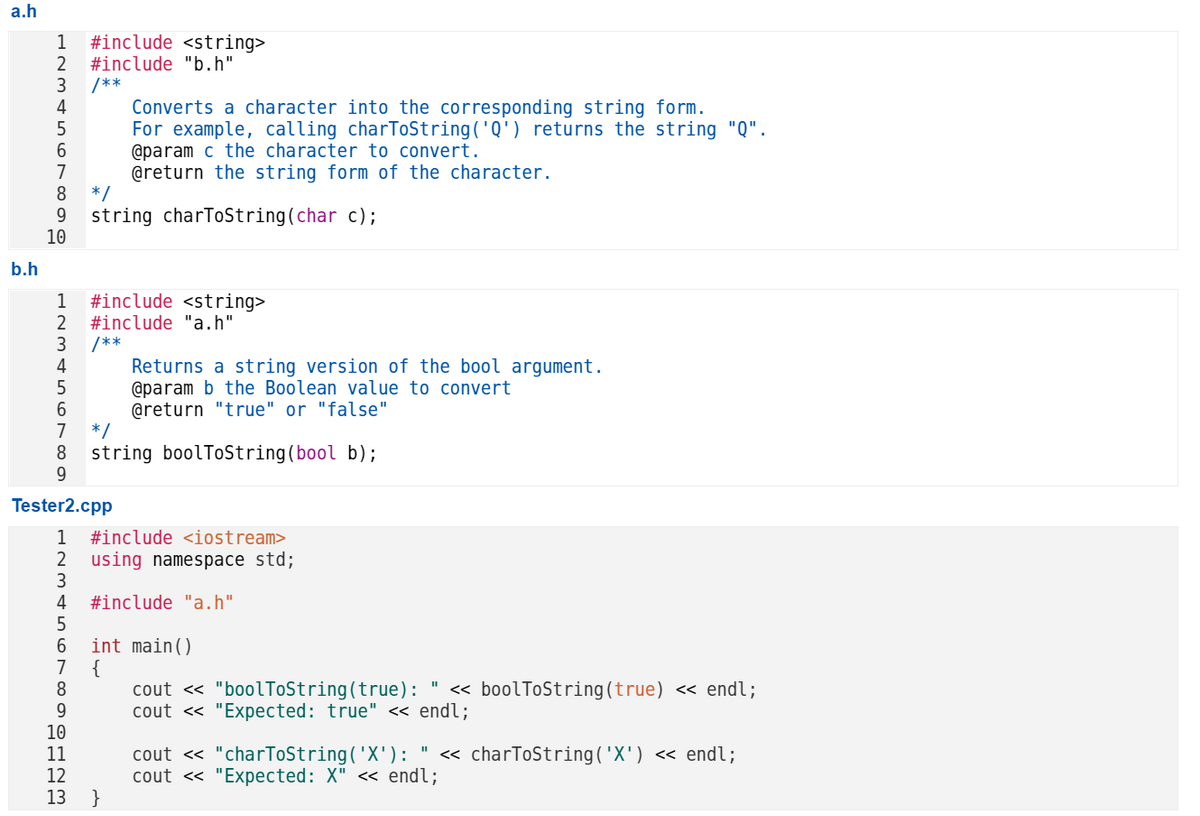 a.h
b.h
1 #include <string>
#include "b.h"
/**
233
4
5
6789
10
1
2
3
4
5
6
7
Tester2.cpp
9
10
*/
string charToString(char c);
*/
8 string boolToString(bool b);
9
1 12 13
Converts a character into the corresponding string form.
For example, calling charToString('Q') returns the string "Q".
@param c the character to convert.
@return the string form of the character.
#include <string>
#include "a.h"
/**
11
1 #include <iostream>
2
using namespace std;
3
4
#include "a.h"
5
6
7
8
Returns a string version of the bool argument.
@param b the Boolean value to convert
@return "true" or "false"
13 }
int main()
{
"I
cout << "boolToString(true): << boolToString(true) << endl;
cout << "Expected: true" << endl;
cout << "charToString('X'): " << charToString('X') << endl;
cout << "Expected: X" << endl;