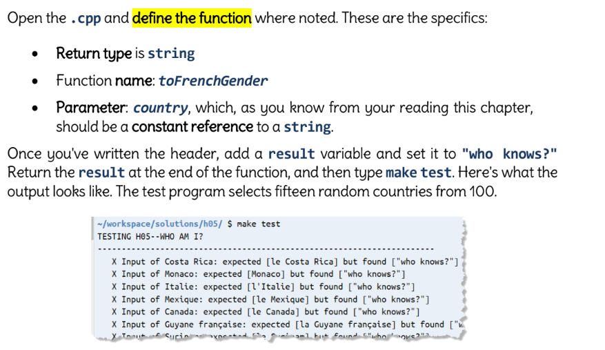 Open the .cpp and define the function where noted. These are the specifics:
Return type is string
Function name: toFrenchGender
●
Parameter: country, which, as you know from your reading this chapter,
should be a constant reference to a string.
Once you've written the header, add a result variable and set it to "who knows?"
Return the result at the end of the function, and then type make test. Here's what the
output looks like. The test program selects fifteen random countries from 100.
~/workspace/solutions/h05/ $ make test
TESTING H05--WHO AM I?
X Input of Costa Rica: expected [le Costa Rica] but found ["who knows?"]
X Input of Monaco: expected [Monaco] but found ["who knows?"]
X Input of Italie: expected [l'Italie] but found ["who knows?"]
X Input of Mexique: expected [le Mexique] but found ["who knows?"]
X Input of Canada: expected [le Canada] but found ["who knows?"]
X Input of Guyane française: expected [la Guyane française] but found ["w
X Tu
aml but found "whol ON'S
Suci
