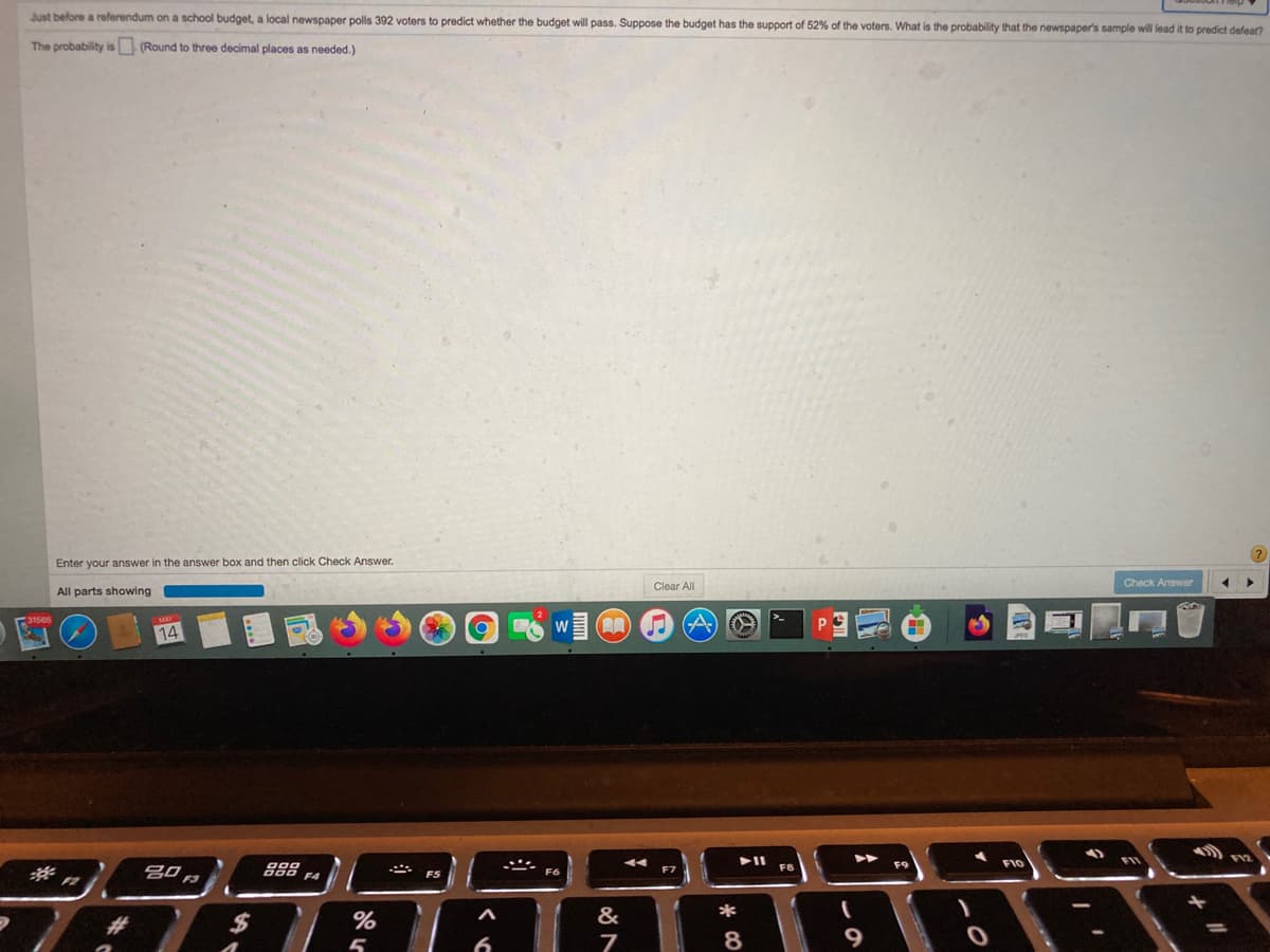Just before a referendum on a school budget, a local newspaper polls 392 voters to predict whether the budget will pass. Suppose the budget has the support of 52% of the voters. What is the probability that the newspaper's sample will lead it to predict defear?
The probability is (Round to three decimal places as needed.)
Enter your answer in the answer box and then click Check Answer.
Clear All
Check Answer
All parts showing
コ
W
14
F10
F5
F6
2#3
24
%
&
*
8
