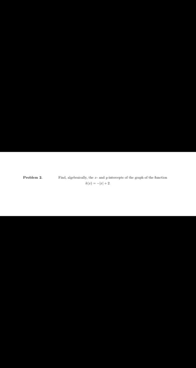 Problem 2.
Find, algebraically, the z- and y-intercepts of the graph of the function
k(r) = -|2|+ 2.
