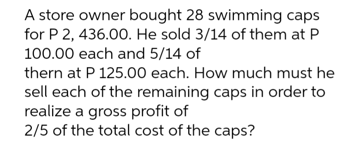A store owner bought 28 swimming caps
for P 2, 436.00. He sold 3/14 of them at P
100.00 each and 5/14 of
thern at P 125.00 each. How much must he
sell each of the remaining caps in order to
realize a gross profit of
2/5 of the total cost of the caps?
