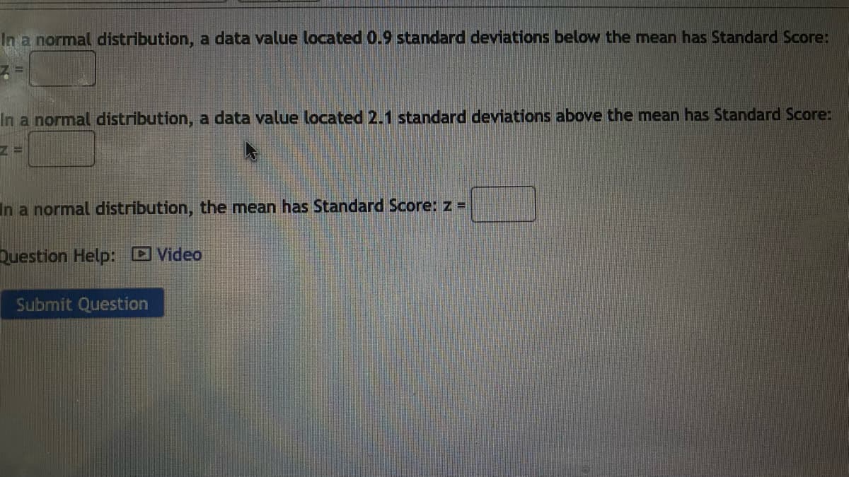 In a normal distribution, a data value located 0.9 standard deviations below the mean has Standard Score:
In a normal distribution, a data value located 2.1 standard deviations above the mean has Standard Score:
In a normal distribution, the mean has Standard Score: z =
Question Help: D Video
Submit Question
