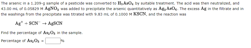 The arsenic in a 1.209-g sample of a pesticide was converted to H3 AsO4 by suitable treatment. The acid was then neutralized, and
43.00 mL of 0.05829 M AgN03 was added to precipitate the arsenic quantitatively as Ag3 AsO4. The excess Ag in the filtrate and in
the washings from the precipitate was titrated with 9.83 mL of 0.1000 M KSCN, and the reaction was
Ag+ + SCN → AgSCN
Find the percentage of As2 O3 in the sample.
Percentage of As2O3 =
%
