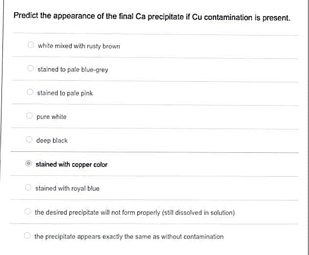 Predict the appearance of the final Ca precipitate if Cu contamination is present.
O white mixed with rusty brown
stained to pale blue-grey
stained to pale pink
pure white
deep black
stained with copper color
stained with royal blue
the desired precipitate will not form properly (still dissolved in solution)
the precipitate appears exactly the same as without contamination
