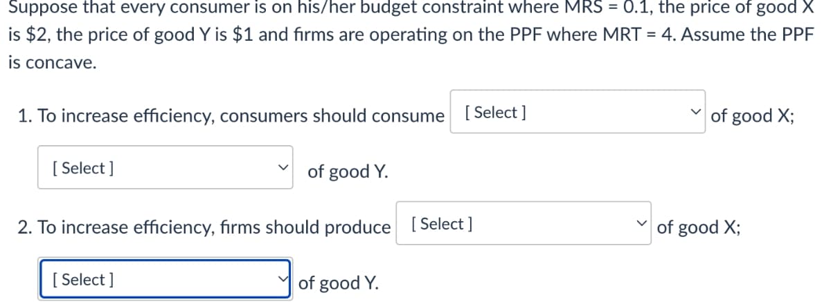 Suppose that every consumer is on his/her budget constraint where MRS = 0.1, the price of good X
is $2, the price of good Y is $1 and firms are operating on the PPF where MRT = 4. Assume the PPF
is concave.
1. To increase efficiency, consumers should consume
[ Select ]
of good X;
[ Select ]
of good Y.
2. To increase efficiency, firms should produce [ Select ]
of good X;
[ Select ]
of good Y.
