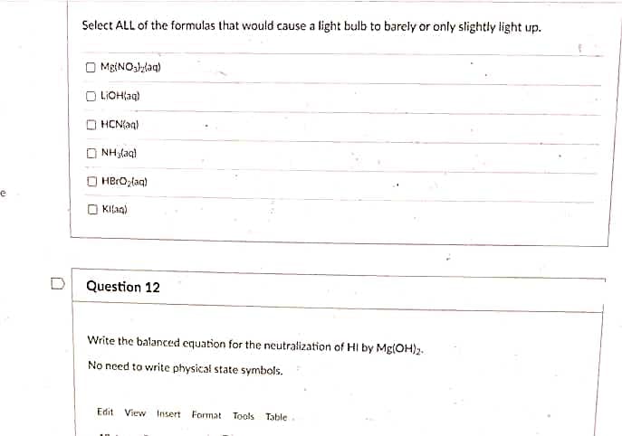 Select ALL of the formulas that would cause a light bulb to barely or only slightly light up.
MgtNO3lylaq)
O LIOHlag)
HCN(aq)
NH3laq)
HBrOzlaq)
KIlag)
Question 12
Write the balanced equation for the neutralization of HI by Mg(OH)2.
No need to write physical state symbols.
Edit View
Insert
Format
Tools
Table
