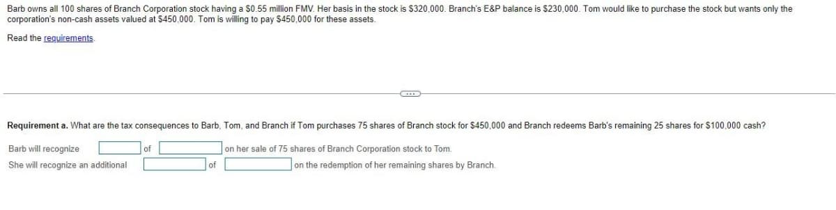 Barb owns all 100 shares of Branch Corporation stock having a $0.55 million FMV. Her basis in the stock is $320,000. Branch's E&P balance is $230,000. Tom would like to purchase the stock but wants only the
corporation's non-cash assets valued at $450,000. Tom is willing to pay $450,000 for these assets.
Read the reguirements
Requirement a. What are the tax consequences to Barb, Tom, and Branch if Tom purchases 75 shares of Branch stock for $450,000 and Branch redeems Barb's remaining 25 shares for $100,000 cash?
Barb will recognize
of
on her sale of 75 shares of Branch Corporation stock to Tom.
She will recognize an additional
of
on the redemption of her remaining shares by Branch.

