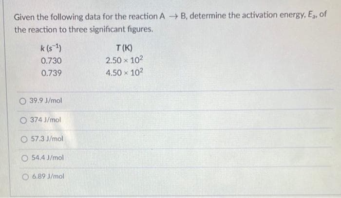 Given the following data for the reaction A B, determine the activation energy, E, of
the reaction to three significant figures.
k (s-1)
T (K)
0.730
2.50 x 102
0.739
4.50 x 102
O 39.9 J/mol
O 374 J/mol
O 57.3 J/mol
O 54.4 J/mol
O 6.89 J/mol
