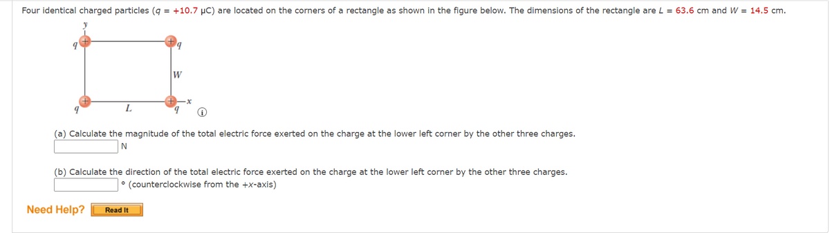 Four identical charged particles (q = +10.7 μC) are located on the corners of a rectangle as shown in the figure below. The dimensions of the rectangle are L = 63.6 cm and W = 14.5 cm.
9
9
W
L
(a) Calculate the magnitude of the total electric force exerted on the charge at the lower left corner by the other three charges.
N
(b) Calculate the direction of the total electric force exerted on the charge at the lower left corner by the other three charges.
° (counterclockwise from the +x-axis)
Need Help? Read It