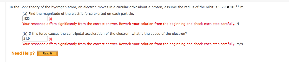 -11
In the Bohr theory of the hydrogen atom, an electron moves in a circular orbit about a proton, assume the radius of the orbit is 5.29 × 107 m.
(a) Find the magnitude of the electric force exerted on each particle.
.823
Your response differs significantly from the correct answer. Rework your solution from the beginning and check each step carefully. N
(b) If this force causes the centripetal acceleration of the electron, what is the speed of the electron?
21.9
X
Your response differs significantly from the correct answer. Rework your solution from the beginning and check each step carefully. m/s
Need Help? Read It