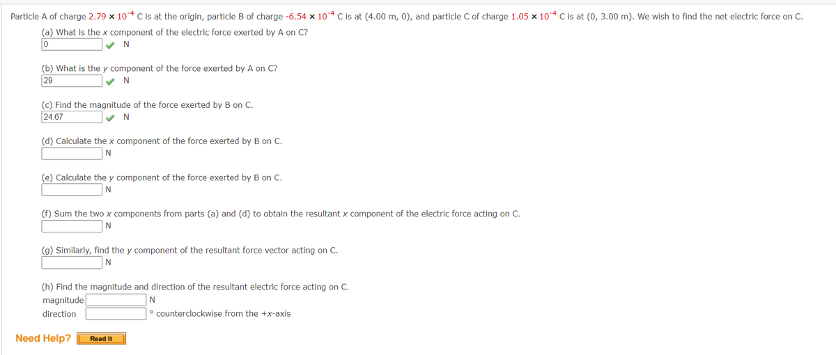 Particle A of charge 2.79 x 10-4 C is at the origin, particle B of charge -6.54 x 10-4 C is at (4.00 m, 0), and particle C of charge 1.05 x 10-4 C is at (0, 3.00 m). We wish to find the net electric force on C.
(a) What is the x component of the electric force exerted by A on C?
0
N
(b) What is the y component of the force exerted by A on C?
29
N
(c) Find the magnitude of the force exerted by B on C.
24.67
N
(d) Calculate the x component of the force exerted by B on C.
N
(e) Calculate the y component of the force exerted by B on C.
N
(f) Sum the two x components from parts (a) and (d) to obtain the resultant x component of the electric force acting on C.
N
(g) Similarly, find the y component of the resultant force vector acting on C.
N
(h) Find the magnitude and direction of the resultant electric force acting on C.
magnitude
N
direction
° counterclockwise from the +x-axis
Need Help?
Read It