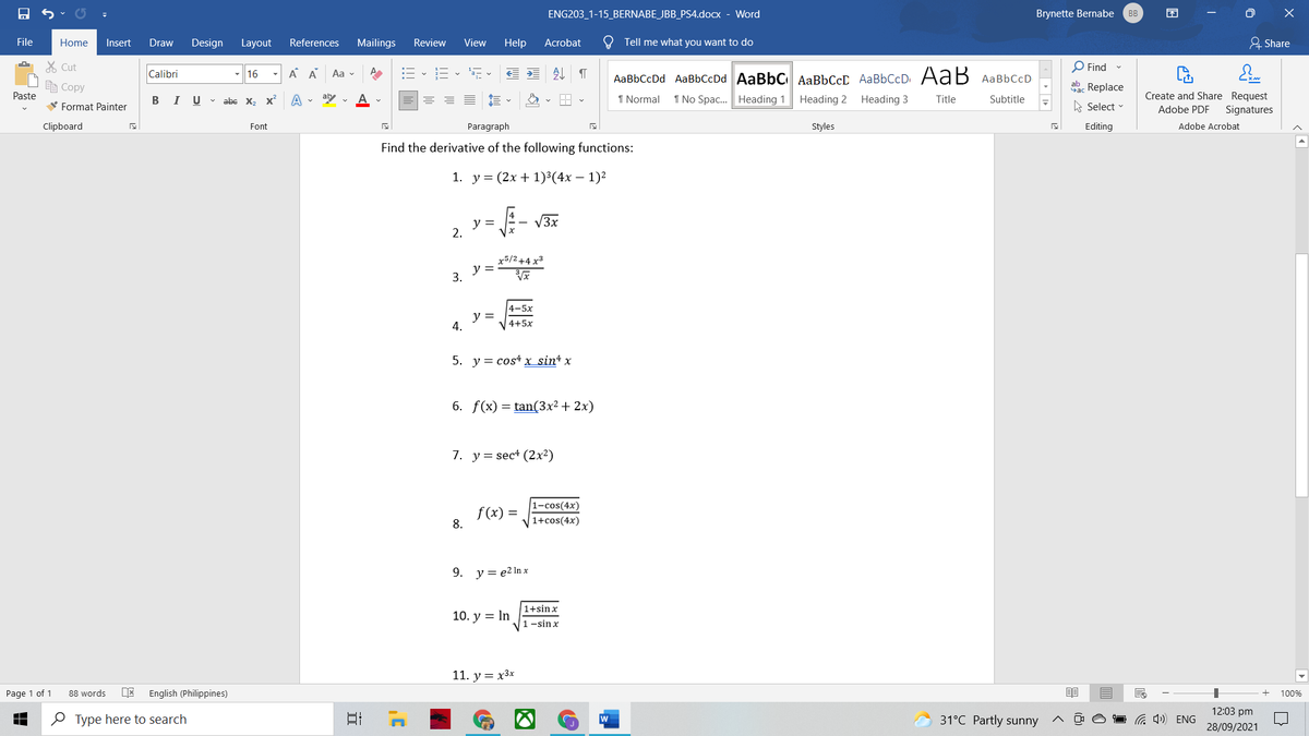 ENG203_1-15_BERNABE_JBB_PS4.docx - Word
Brynette Bernabe
BB
困
File
Home
Insert
Draw
Design Layout
References
Mailings
Review
View
Help
Acrobat
O Tell me what you want to do
& Share
% Cut
O Find -
Calibri
- 16
A A
Aa v
处
AаBЬСсDd AaBbСcDd AaBbC AаBЬСсС AаBbСcD. AaB АаBЬСcD
E Copy
ab Replace
Paste
В I
U v abe x, x
A . ab
1 Normal
1 No Spac. Heading 1
Heading 2
Heading 3
Title
Create and Share Request
Subtitle
V Format Painter
Select
Adobe PDF
Signatures
Clipboard
Font
Paragraph
Styles
Editing
Adobe Acrobat
Find the derivative of the following functions:
1. у%3D (2х + 1)3(4х — 1)2
y =
2.
- V3x
x5/2+4 x3
y =
3.
4-5x
y =
4.
4+5x
5. y = cost x sin+ x
6. f(x) = tan(3x² + 2x)
7. y= sec+ (2x²)
1-cos(4x)
f (x)
8.
1+cos(4x)
9.
y = e2 In x
1+sinx
10. у %3D In
1-sinx
11. y = x3x
Page 1 of 1
English (Philippines)
88 words
100%
12:03 pm
O Type here to search
w
31°C Partly sunny
a 4) ENG
28/09/2021
