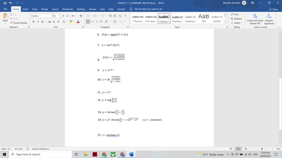 ENG203_1-15_BERNABE_JBB_PS4.docx - Word
Brynette Bernabe
BB
困
File
Home
Insert
Draw
Design Layout
References
Mailings
Review
View
Help
Acrobat
O Tell me what you want to do
& Share
% Cut
O Find -
Calibri
- 16
A A
Aa v
处
AаBЬСсDd AaBbСcDd AaBbC AаBЬСсС AаBbСcD. AaB АаBЬСcD
E Copy
ab Replace
Paste
В I
U v abe x, x
A . ay
A v
1 Normal
1 No Spac. Heading 1
Heading 2
Heading 3
Title
Create and Share Request
Subtitle
V Format Painter
Select
Adobe PDF
Signatures
Clipboard
Font
Paragraph
Styles
Editing
Adobe Acrobat
6. f(x) = tan(3x² + 2x)
7. у%3D sect (2х2)
1-cos(4x)
f(x) =
8.
1+cos(4x)
9.
y = e2 In x
1+sinx
10. у %3DIn
1 -sin x
11. y = x3x
2х-1
12. y = log:
2x+1
13. y = In tan ( +)
14. y = a² Arcsin) -
x Va² – x2
(а%3D соnstant)
15. y = Arctan( ex)
Page 1 of 1
English (Philippines)
88 words
100%
12:03 pm
O Type here to search
日
w
31°C Partly sunny
a 4) ENG
28/09/2021
