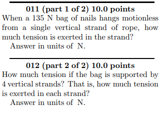 011 (part 1 of 2) 10.0 points
When a 135 N bag of nails hangs motionless
from a single vertical strand of rope, how
much tension is exerted in the strand?
Answer in units of N.
012 (part 2 of 2) 10.0 points
How much tension if the bag is supported by
4 vertical strands? That is, how much tension
is exerted in each strand?
Answer in units of N.
