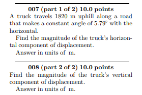 007 (part 1 of 2) 10.0 points
A truck travels 1820 m uphill along a road
that makes a constant angle of 5.79° with the
horizontal.
Find the magnitude of the truck's horizon-
tal component of displacement.
Answer in units of m.
008 (part 2 of 2) 10.0 points
Find the magnitude of the truck's vertical
component of displacement.
Answer in units of m.
