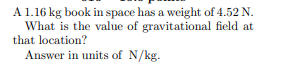 A 1.16 kg book in space has a weight of 4.52 N.
What is the value of gravitational field at
that location?
Answer in units of N/kg.
