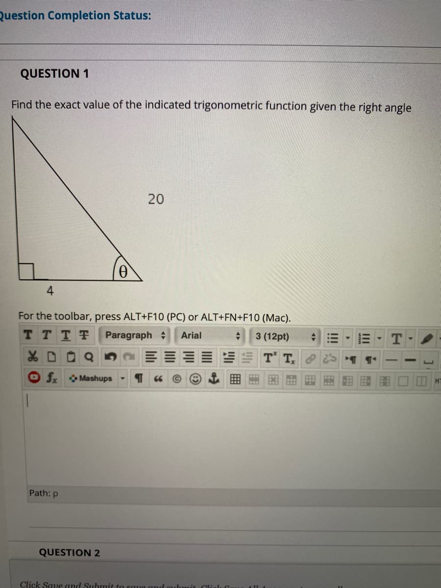 Question Completion Status:
QUESTION 1
Find the exact value of the indicated trigonometric function given the right angle
20
4.
For the toolbar, press ALT+F10 (PC) or ALT+FN+F10 (Mac).
T TTT Paragraph
Arial
3 (12pt)
T T
O f Mashups
HT
Path: p
QUESTION 2
Click Save and Submit to sau
Clials f
