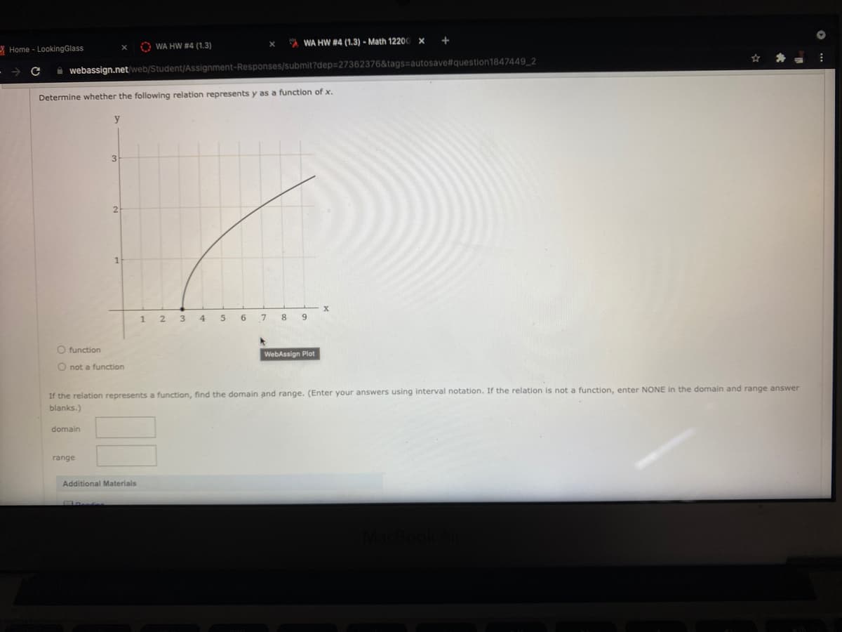 O WA HW #4 (1.3)
A WA HW #4 (1.3) - Math 12200
Y Home - LookingGlass
i webassign.net/web/Student/Assignment-Responses/submit?dep=27362376&tags=autosave#question1847449_2
Determine whether the following relation represents y as a function of x.
y
3
2
12 3 4
6.
7
8 9
O function
WebAssign Plot
O not a function
If the relation represents a function, find the domain and range. (Enter your answers using interval notation. If the relation is not a function, enter NONE in the domain and range answer
blanks.)
domain
range
Additional Materials
