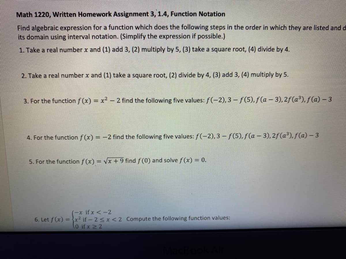 Math 1220, Written Homework Assignment 3, 1.4, Function Notation
Find algebraic expression for a function which does the following steps in the order in which they are listed and d
its domain using interval notation. (Simplify the expression if possible.)
1. Take a real number x and (1) add 3, (2) multiply by 5, (3) take a square root,
divide by 4.
2. Take a real number x and (1) take a square root, (2) divide by 4, (3) add 3, (4) multiply by 5.
3. For the function f (x) = x2 - 2 find the following five values: f(-2), 3 - f(5), f(a - 3), 2f(a³), f(a) – 3
4. For the function f (x) = -2 find the following five values: f(-2), 3 - f(5), f(a - 3), 2f(a³), f(a) – 3
5. For the function f (x) = Vx + 9 find f(0) and solve f (x) = 0.
(-x if x <-2
6. Let f(x) =x² if-2<x <2 Compute the following function values:
(0 if x 2 2

