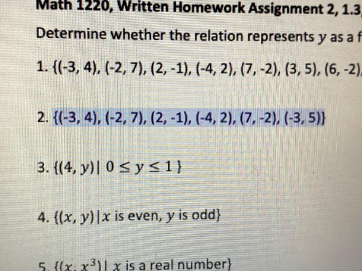 Math 1220, Written Homework Assignment 2, 1.3
Determine whether the relation represents y as a f
1. {(-3, 4), (-2, 7), (2, -1), (-4, 2), (7, -2), (3, 5), (6, -2),
2. {(-3, 4), (-2, 7), (2, -1), (-4, 2), (7, -2), (-3, 5)}
3. {(4, y)| 0 < y <1}
4. {(x, y)|x is even, y is odd}
5. {(x, x3)| x is a real number}
