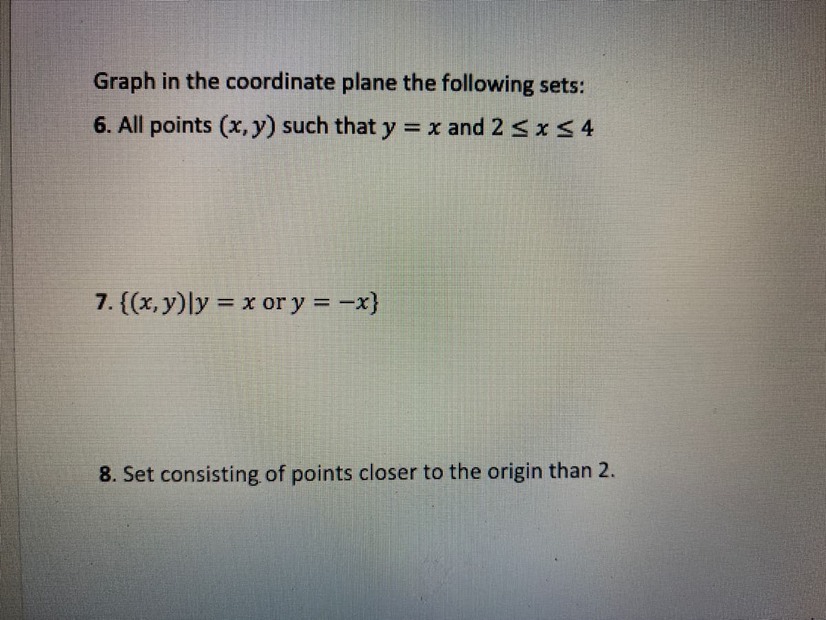 Graph in the coordinate plane the following sets:
6. All points (x, y) such that y
=x and 2 < xS 4
7. {(x, y)|y = x or y = -x}
%3D
8. Set consisting of points closer to the origin than 2.
