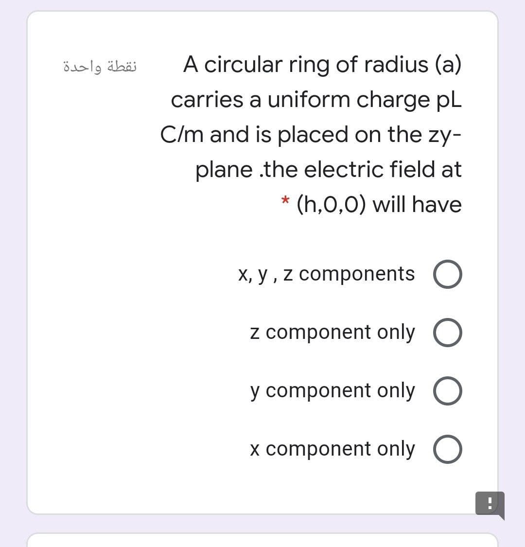 A circular ring of radius (a)
carries a uniform charge pL
نقطة واحدة
C/m and is placed on the zy-
plane .the electric field at
(h,0,0) will have
X, y , z components O
z component only O
y component only O
x component only O
